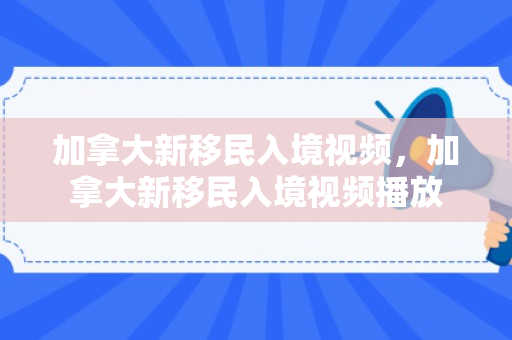 加拿大新移民入境视频，加拿大新移民入境视频播放
