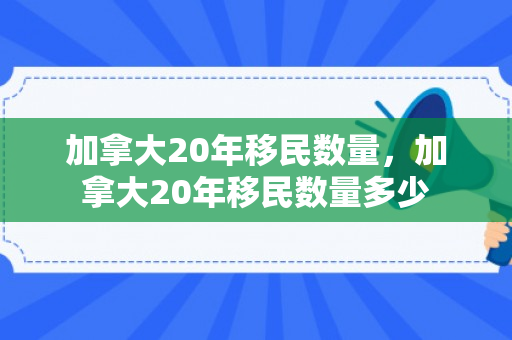 加拿大20年移民数量，加拿大20年移民数量多少
