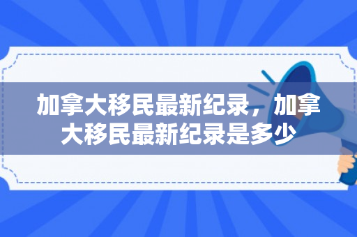 加拿大移民最新纪录，加拿大移民最新纪录是多少