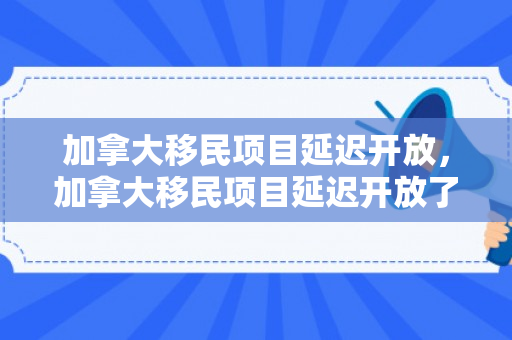 加拿大移民项目延迟开放，加拿大移民项目延迟开放了吗