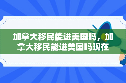 加拿大移民能进美国吗，加拿大移民能进美国吗现在