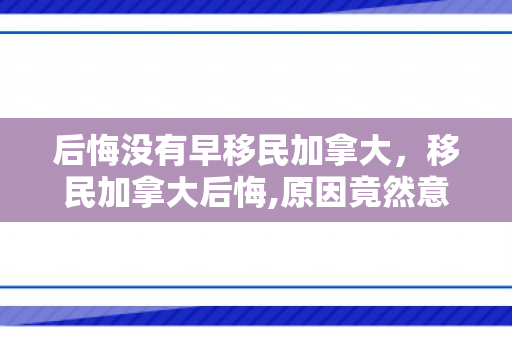 后悔没有早移民加拿大，移民加拿大后悔,原因竟然意想不到