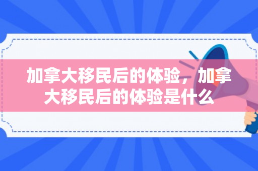 加拿大移民后的体验，加拿大移民后的体验是什么