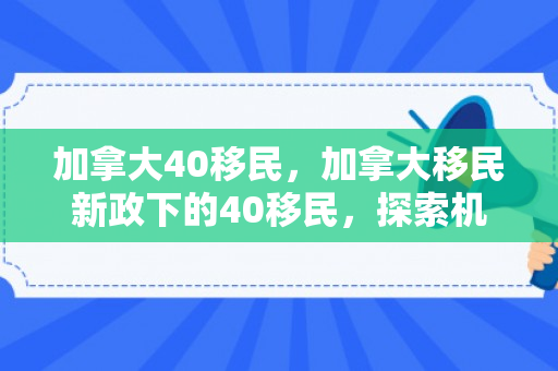 加拿大40移民，加拿大移民新政下的40移民，探索机遇与挑战