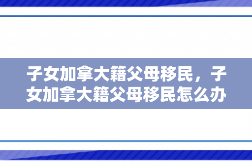 子女加拿大籍父母移民，子女加拿大籍父母移民怎么办
