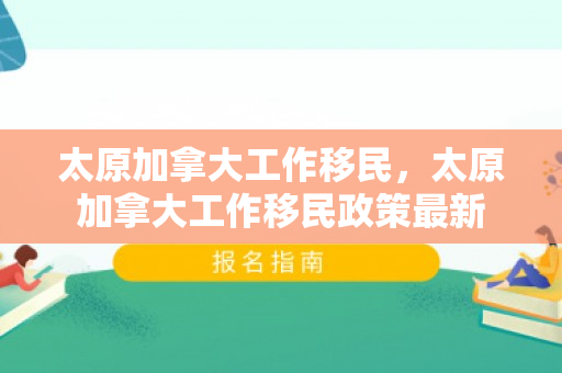 太原加拿大工作移民，太原加拿大工作移民政策最新