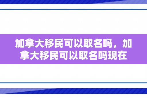 加拿大移民可以取名吗，加拿大移民可以取名吗现在
