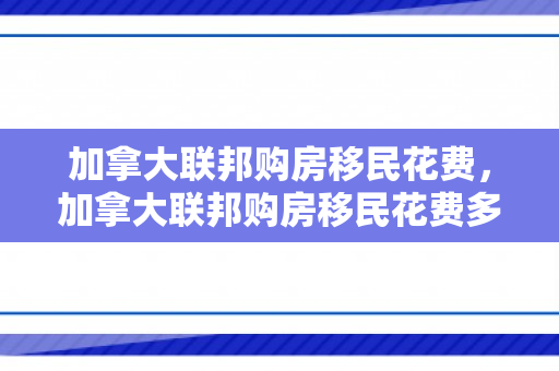 加拿大联邦购房移民花费，加拿大联邦购房移民花费多少