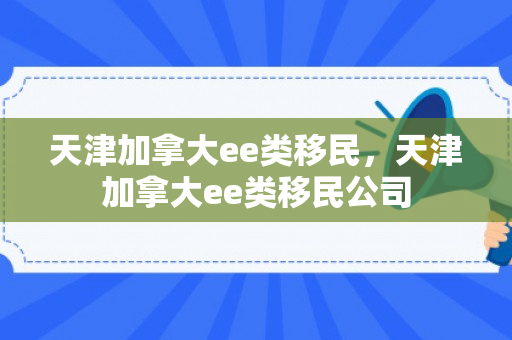 天津加拿大ee类移民，天津加拿大ee类移民公司