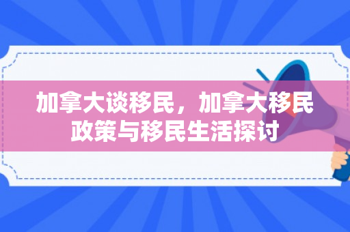加拿大谈移民，加拿大移民政策与移民生活探讨