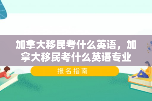 加拿大移民考什么英语，加拿大移民考什么英语专业
