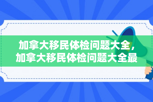 加拿大移民体检问题大全，加拿大移民体检问题大全最新