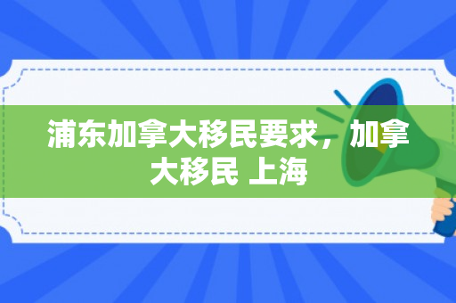 浦东加拿大移民要求，加拿大移民 上海