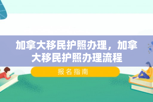 加拿大移民护照办理，加拿大移民护照办理流程