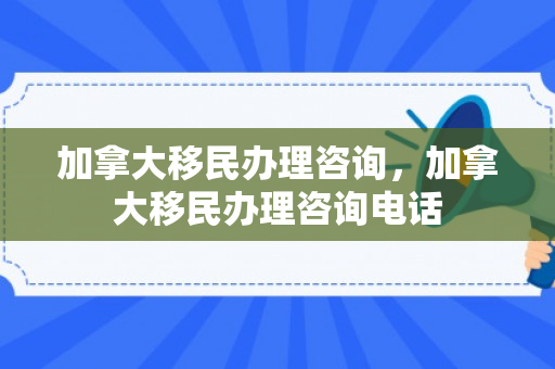 加拿大移民办理咨询，加拿大移民办理咨询电话