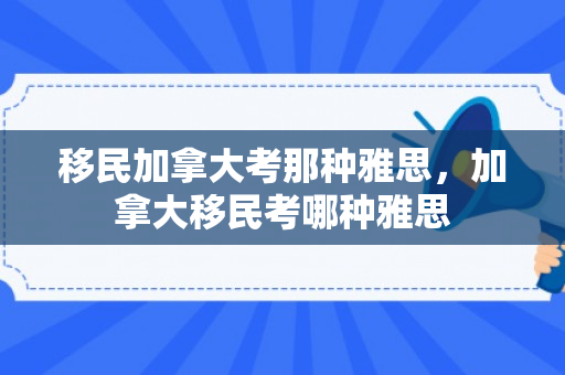 移民加拿大考那种雅思，加拿大移民考哪种雅思