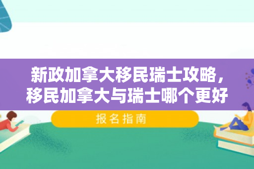 新政加拿大移民瑞士攻略，移民加拿大与瑞士哪个更好