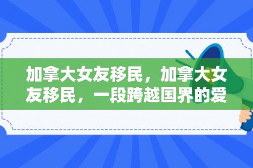 加拿大女友移民，加拿大女友移民，一段跨越国界的爱情故事