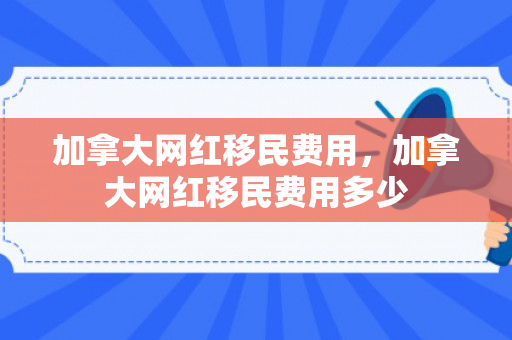 加拿大网红移民费用，加拿大网红移民费用多少