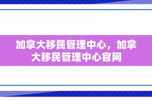 加拿大移民管理中心，加拿大移民管理中心官网