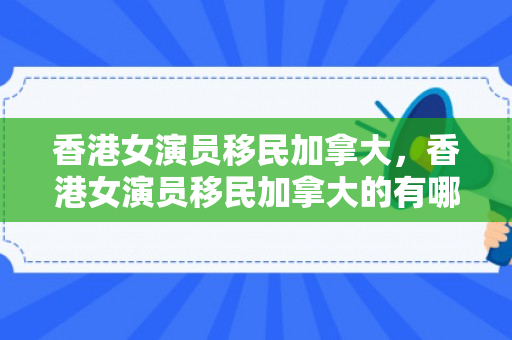 香港女演员移民加拿大，香港女演员移民加拿大的有哪些