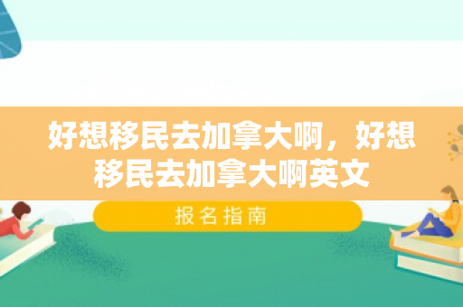 好想移民去加拿大啊，好想移民去加拿大啊英文