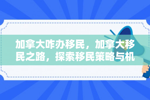 加拿大咋办移民，加拿大移民之路，探索移民策略与机遇