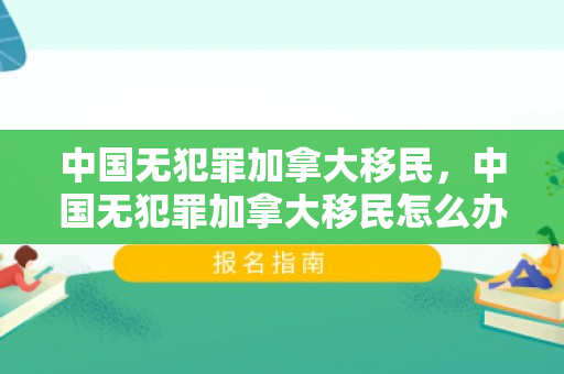 中国无犯罪加拿大移民，中国无犯罪加拿大移民怎么办