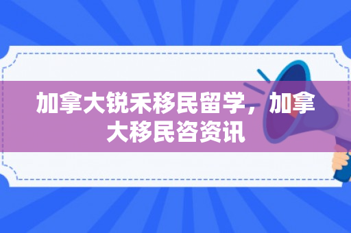 加拿大锐禾移民留学，加拿大移民咨资讯
