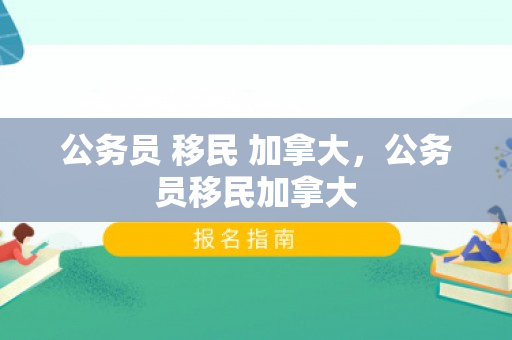 公务员 移民 加拿大，公务员移民加拿大