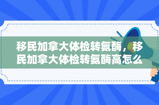 移民加拿大体检转氨酶，移民加拿大体检转氨酶高怎么办