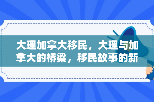 大理加拿大移民，大理与加拿大的桥梁，移民故事的新篇章