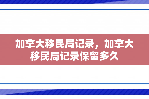 加拿大移民局记录，加拿大移民局记录保留多久