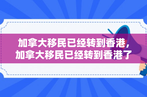 加拿大移民已经转到香港，加拿大移民已经转到香港了