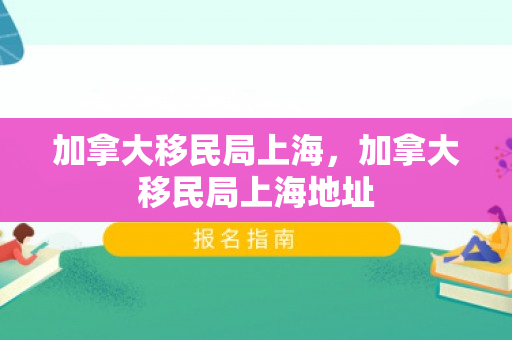 加拿大移民局上海，加拿大移民局上海地址