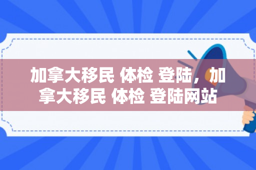 加拿大移民 体检 登陆，加拿大移民 体检 登陆网站