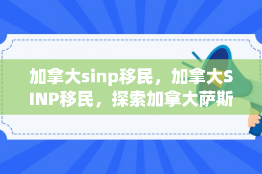 加拿大sinp移民，加拿大SINP移民，探索加拿大萨斯喀彻温省提名计划的机遇与挑战