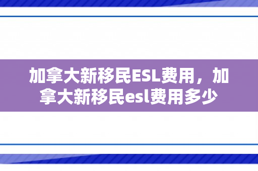 加拿大新移民ESL费用，加拿大新移民esl费用多少