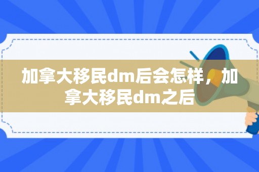 加拿大移民dm后会怎样，加拿大移民dm之后