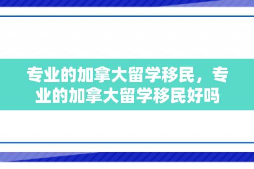 专业的加拿大留学移民，专业的加拿大留学移民好吗