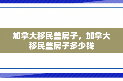 加拿大移民盖房子，加拿大移民盖房子多少钱