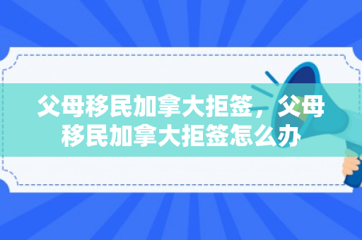 父母移民加拿大拒签，父母移民加拿大拒签怎么办