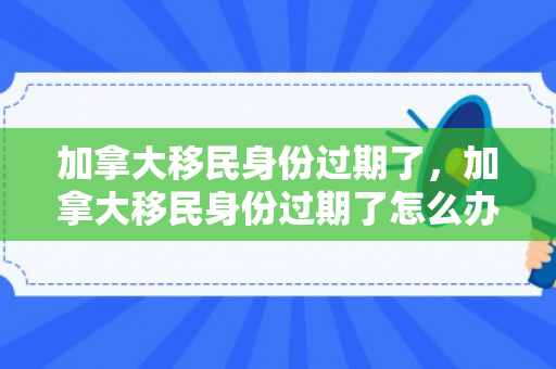 加拿大移民身份过期了，加拿大移民身份过期了怎么办