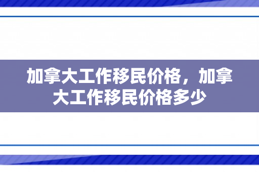 加拿大工作移民价格，加拿大工作移民价格多少