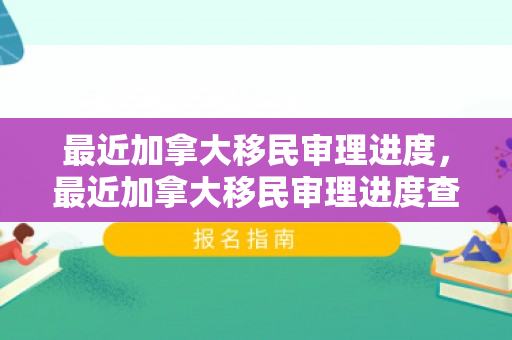 最近加拿大移民审理进度，最近加拿大移民审理进度查询