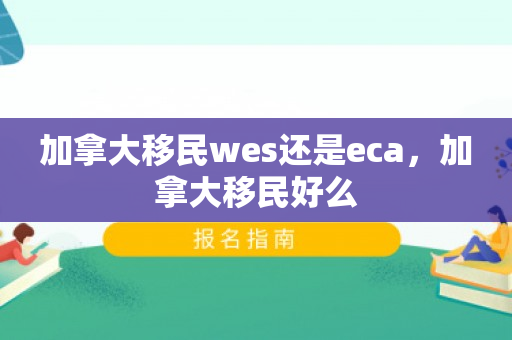 加拿大移民wes还是eca，加拿大移民好么