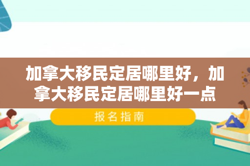 加拿大移民定居哪里好，加拿大移民定居哪里好一点