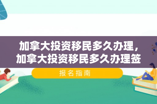 加拿大投资移民多久办理，加拿大投资移民多久办理签证