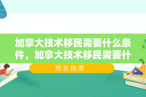 加拿大技术移民需要什么条件，加拿大技术移民需要什么条件才可以