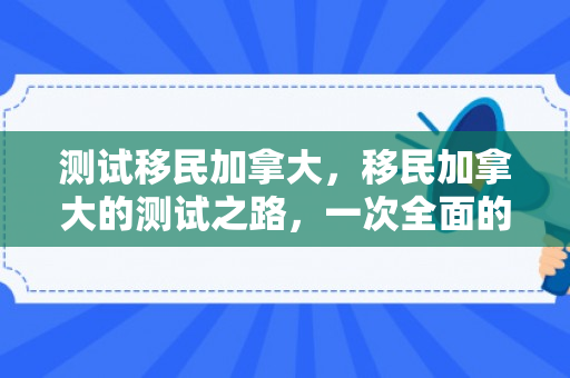 测试移民加拿大，移民加拿大的测试之路，一次全面的探索之旅